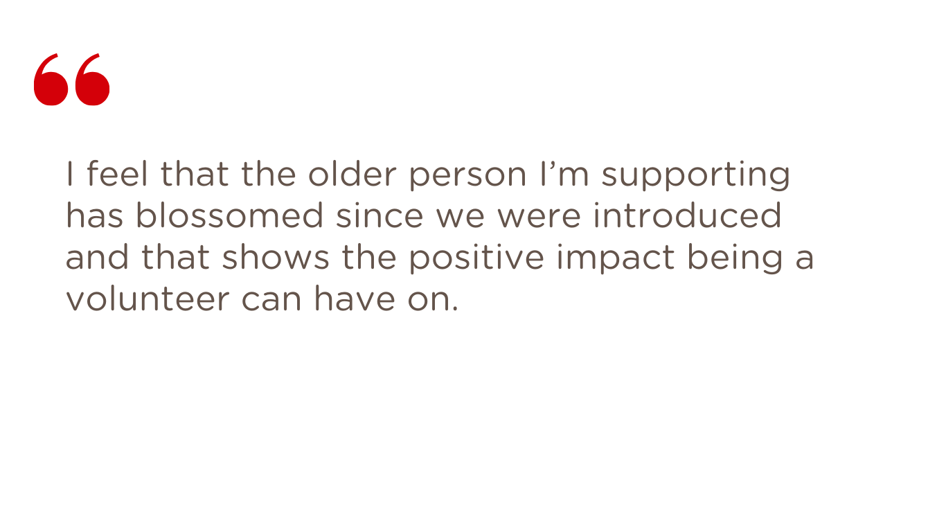 Volunteer quote: "the older person I'm supporting has blossomed since we were introduced"